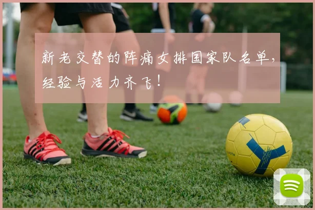 新老交替的阵痛女排国家队名单，经验与活力齐飞！