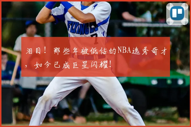 泪目！那些年被低估的NBA选秀奇才，如今已成巨星闪耀！