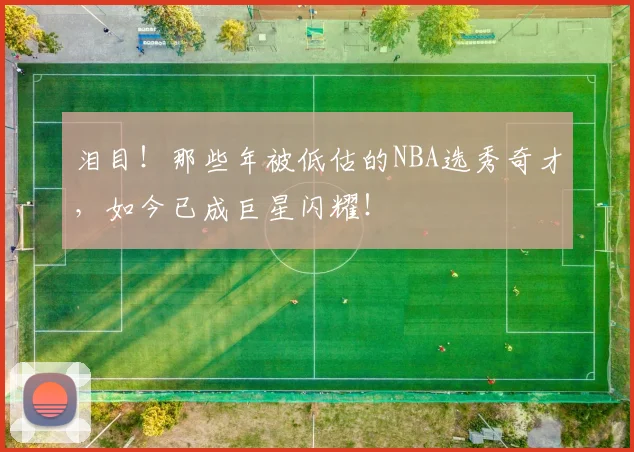 泪目！那些年被低估的NBA选秀奇才，如今已成巨星闪耀！